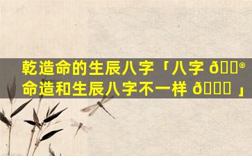 乾造命的生辰八字「八字 💮 命造和生辰八字不一样 🐝 」